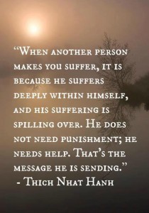 When another person makes you suffer, it is because he suffers deeply within himself, and his suffering is spilling over. He does not need punishment; he needs help. That's the message he is sending. ~ Thich Nhat Hahn